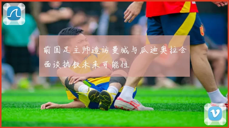 前国足主帅造访曼城与瓜迪奥拉会面谈执教未来可能性