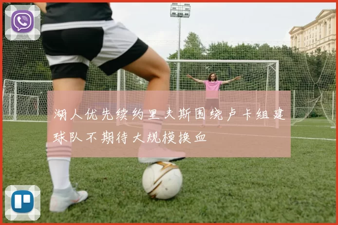 湖人优先续约里夫斯围绕卢卡组建球队不期待大规模换血