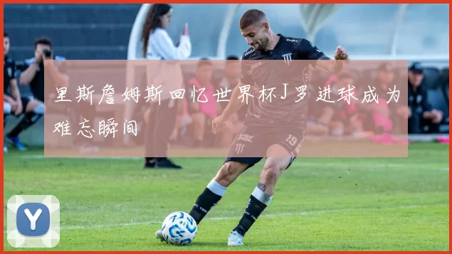 里斯詹姆斯回忆世界杯J罗进球成为难忘瞬间