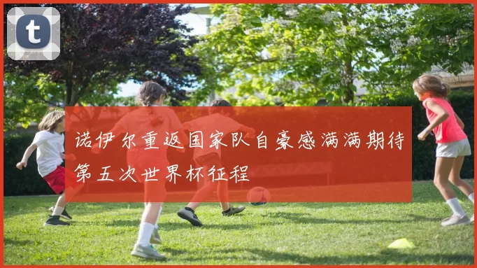 诺伊尔重返国家队自豪感满满期待第五次世界杯征程