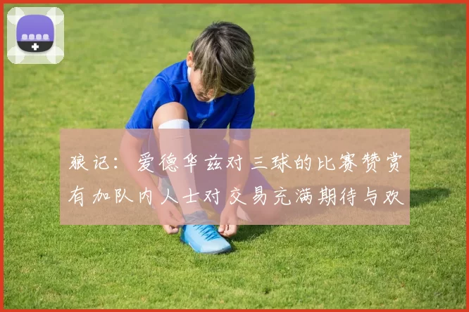 狼记：爱德华兹对三球的比赛赞赏有加队内人士对交易充满期待与欢欣