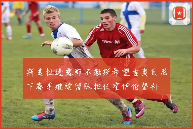 斯基拉透露那不勒斯希望吉奥瓦尼下赛季继续留队担任霍伊伦替补