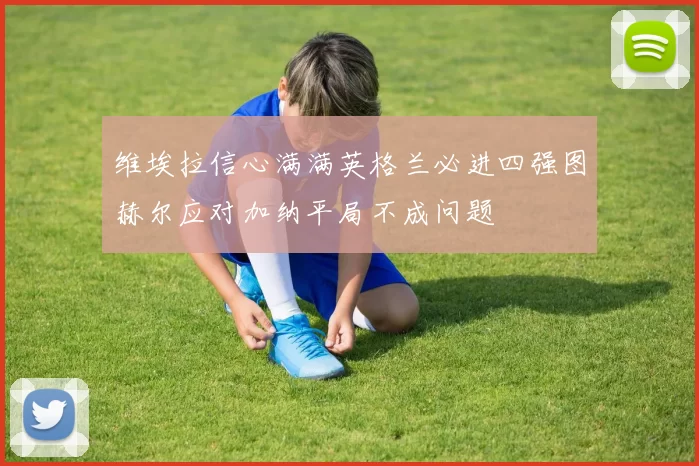 维埃拉信心满满英格兰必进四强图赫尔应对加纳平局不成问题