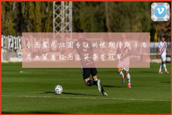 小西蒙尼归国专注训练期待斯卡洛尼决策看好西法英争夺冠军