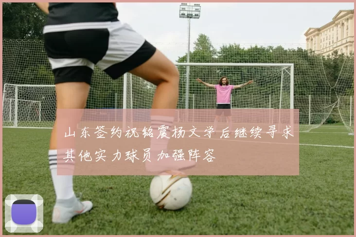 山东签约祝铭震杨文学后继续寻求其他实力球员加强阵容