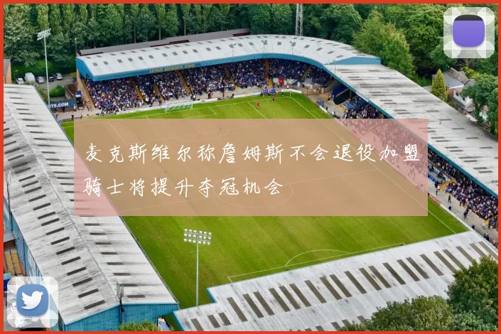 麦克斯维尔称詹姆斯不会退役加盟骑士将提升夺冠机会