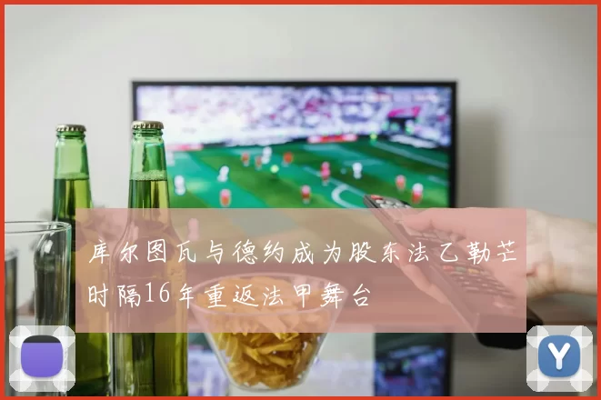 库尔图瓦与德约成为股东法乙勒芒时隔16年重返法甲舞台